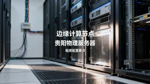 边缘计算节点贵阳物理服务器怎么选型？租用配置要点有哪些